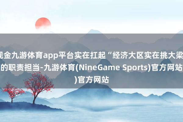 现金九游体育app平台实在扛起“经济大区实在挑大梁”的职责担当-九游体育(NineGame Sports)官方网站
