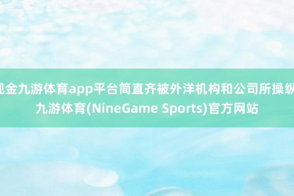 现金九游体育app平台简直齐被外洋机构和公司所操纵-九游体育(NineGame Sports)官方网站