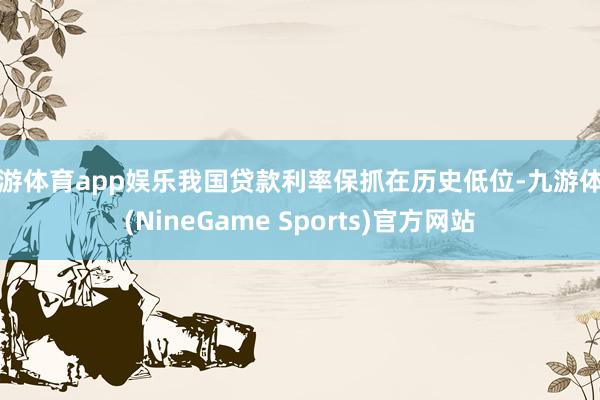 九游体育app娱乐我国贷款利率保抓在历史低位-九游体育(NineGame Sports)官方网站