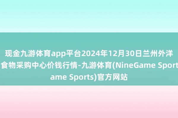 现金九游体育app平台2024年12月30日兰州外洋高原夏菜副食物采购中心价钱行情-九游体育(NineGame Sports)官方网站