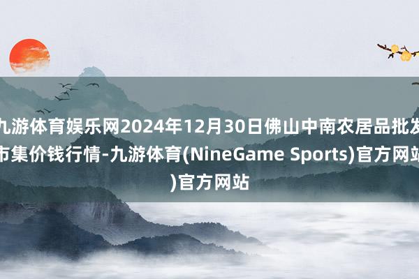 九游体育娱乐网2024年12月30日佛山中南农居品批发市集价钱行情-九游体育(NineGame Sports)官方网站