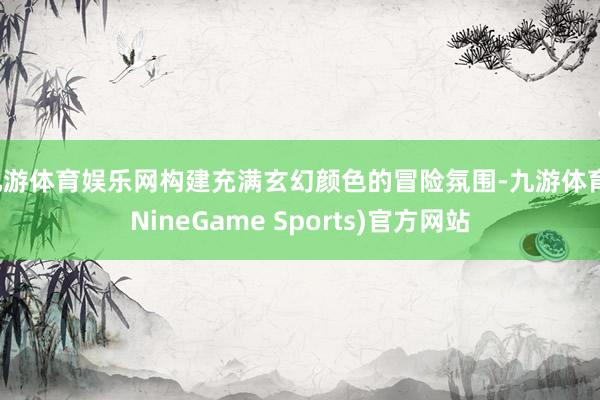 九游体育娱乐网构建充满玄幻颜色的冒险氛围-九游体育(NineGame Sports)官方网站