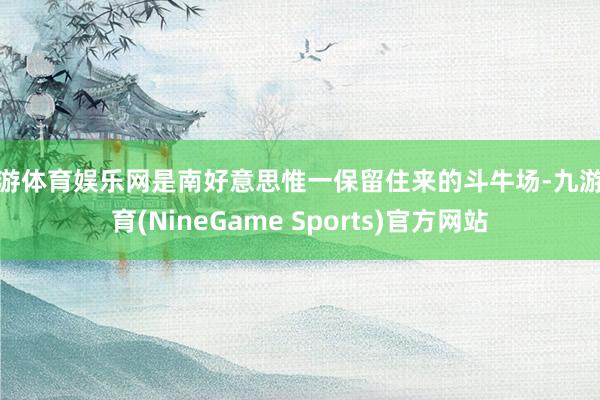 九游体育娱乐网是南好意思惟一保留住来的斗牛场-九游体育(NineGame Sports)官方网站