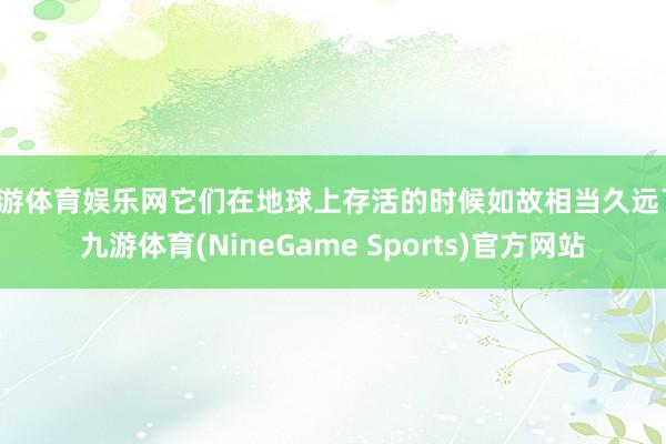 九游体育娱乐网它们在地球上存活的时候如故相当久远了-九游体育(NineGame Sports)官方网站