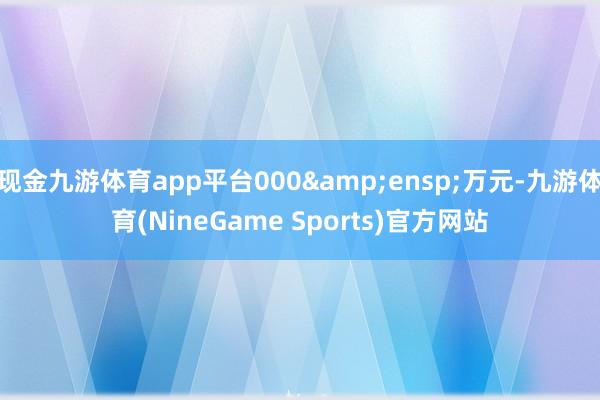 现金九游体育app平台000&ensp;万元-九游体育(NineGame Sports)官方网站