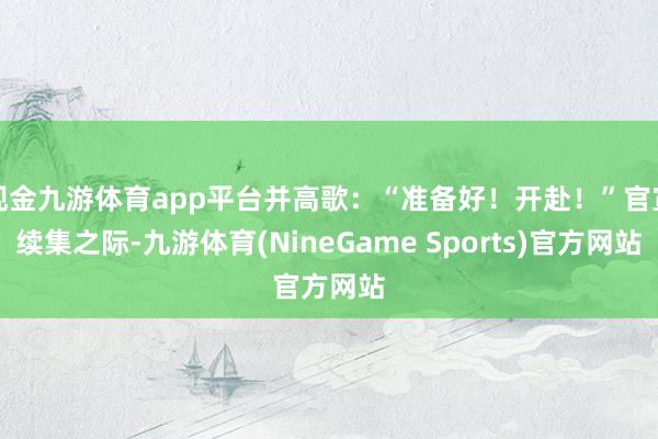 现金九游体育app平台并高歌：“准备好！开赴！”官宣续集之际-九游体育(NineGame Sports)官方网站