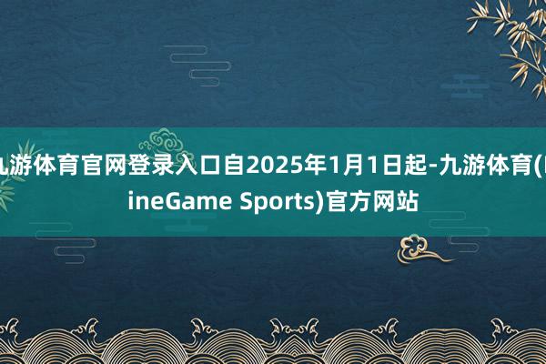 九游体育官网登录入口自2025年1月1日起-九游体育(NineGame Sports)官方网站