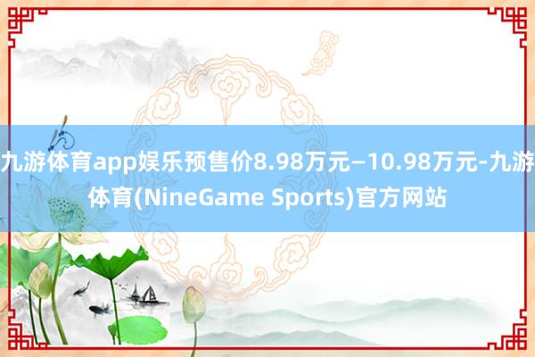 九游体育app娱乐预售价8.98万元—10.98万元-九游体育(NineGame Sports)官方网站