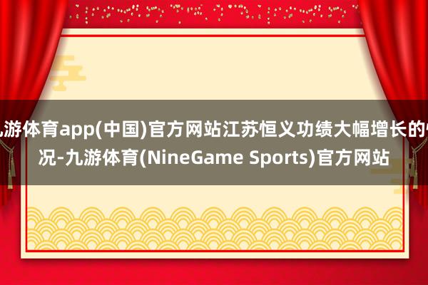 九游体育app(中国)官方网站江苏恒义功绩大幅增长的情况-九游体育(NineGame Sports)官方网站