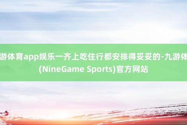 九游体育app娱乐一齐上吃住行都安排得妥妥的-九游体育(NineGame Sports)官方网站