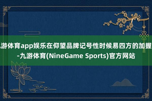 九游体育app娱乐在仰望品牌记号性时候易四方的加握下-九游体育(NineGame Sports)官方网站