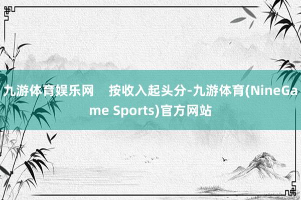 九游体育娱乐网    按收入起头分-九游体育(NineGame Sports)官方网站