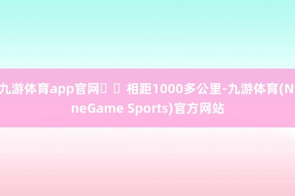 九游体育app官网⚠️相距1000多公里-九游体育(NineGame Sports)官方网站
