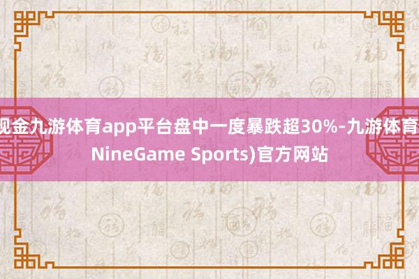 现金九游体育app平台盘中一度暴跌超30%-九游体育(NineGame Sports)官方网站
