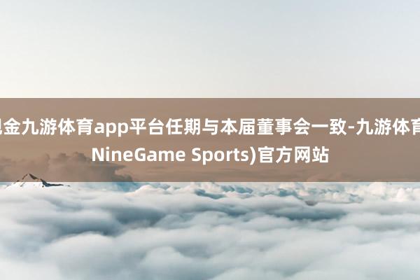 现金九游体育app平台任期与本届董事会一致-九游体育(NineGame Sports)官方网站