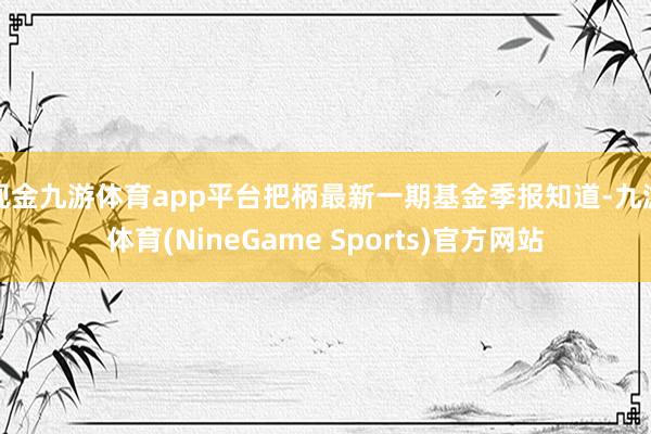 现金九游体育app平台把柄最新一期基金季报知道-九游体育(NineGame Sports)官方网站