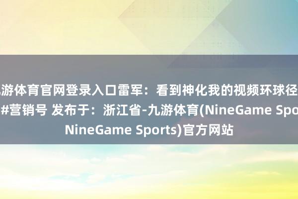 九游体育官网登录入口雷军：看到神化我的视频环球径直点投诉#雷军 #营销号 发布于：浙江省-九游体育(NineGame Sports)官方网站