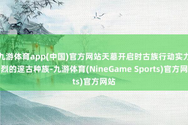 九游体育app(中国)官方网站天墓开启时古族行动实力刚烈的邃古种族-九游体育(NineGame Sports)官方网站