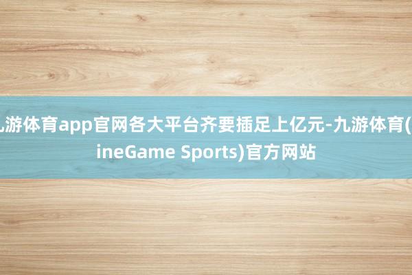 九游体育app官网各大平台齐要插足上亿元-九游体育(NineGame Sports)官方网站