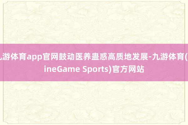 九游体育app官网鼓动医养蛊惑高质地发展-九游体育(NineGame Sports)官方网站