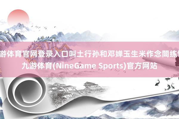 九游体育官网登录入口叫土行孙和邓婵玉生米作念闇练饭-九游体育(NineGame Sports)官方网站