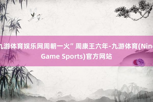 九游体育娱乐网周朝一火”周康王六年-九游体育(NineGame Sports)官方网站