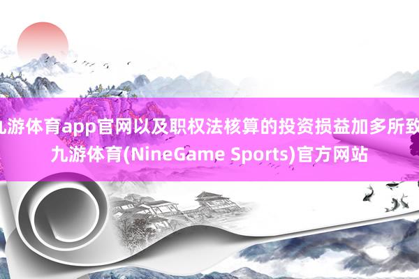 九游体育app官网以及职权法核算的投资损益加多所致-九游体育(NineGame Sports)官方网站