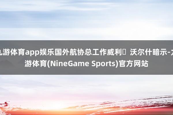 九游体育app娱乐国外航协总工作威利・沃尔什暗示-九游体育(NineGame Sports)官方网站