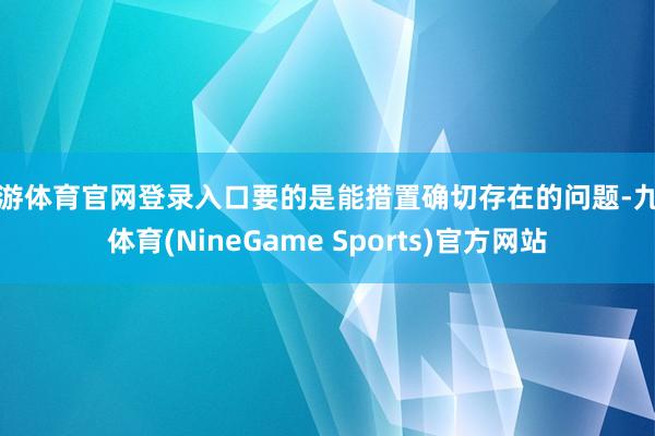 九游体育官网登录入口要的是能措置确切存在的问题-九游体育(NineGame Sports)官方网站