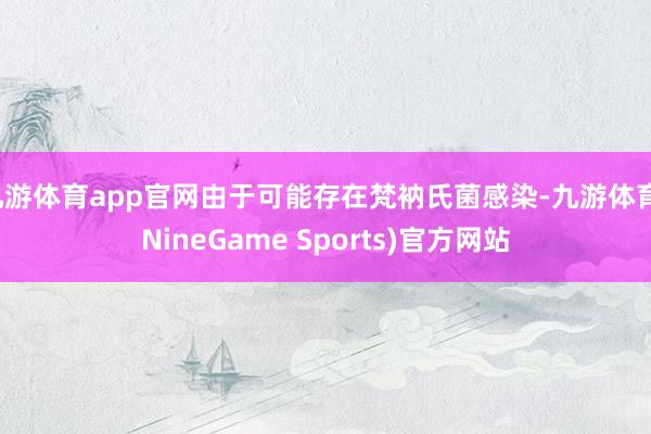 九游体育app官网由于可能存在梵衲氏菌感染-九游体育(NineGame Sports)官方网站