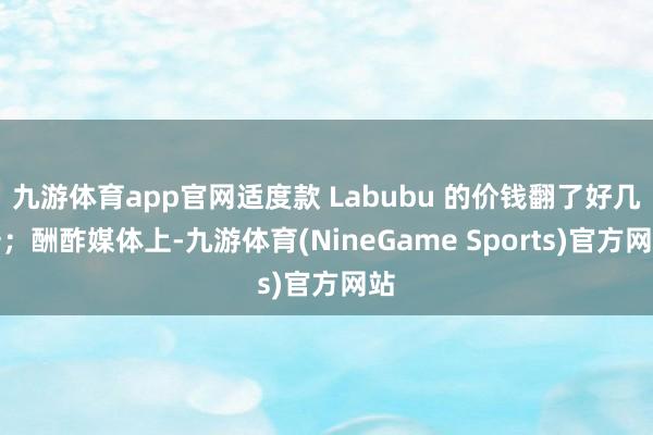 九游体育app官网适度款 Labubu 的价钱翻了好几倍；酬酢媒体上-九游体育(NineGame Sports)官方网站