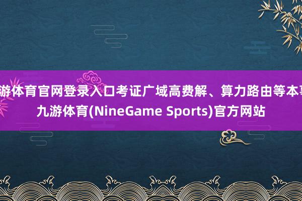 九游体育官网登录入口考证广域高费解、算力路由等本事-九游体育(NineGame Sports)官方网站