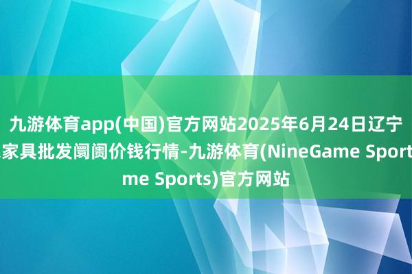 九游体育app(中国)官方网站2025年6月24日辽宁鞍山宁远农家具批发阛阓价钱行情-九游体育(NineGame Sports)官方网站