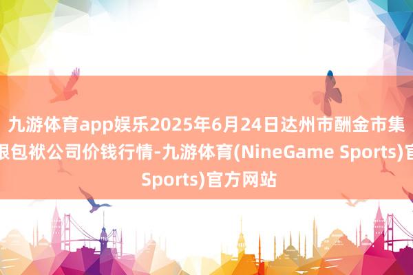 九游体育app娱乐2025年6月24日达州市酬金市集处置有限包袱公司价钱行情-九游体育(NineGame Sports)官方网站
