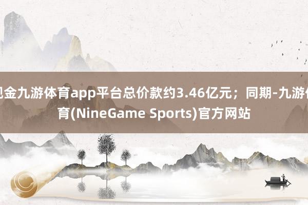 现金九游体育app平台总价款约3.46亿元；同期-九游体育(NineGame Sports)官方网站
