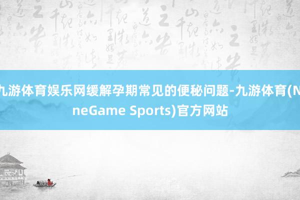 九游体育娱乐网缓解孕期常见的便秘问题-九游体育(NineGame Sports)官方网站