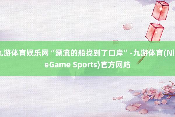 九游体育娱乐网“漂流的船找到了口岸”-九游体育(NineGame Sports)官方网站