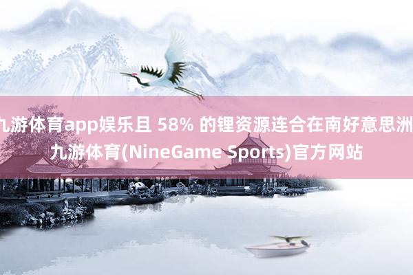 九游体育app娱乐且 58% 的锂资源连合在南好意思洲-九游体育(NineGame Sports)官方网站