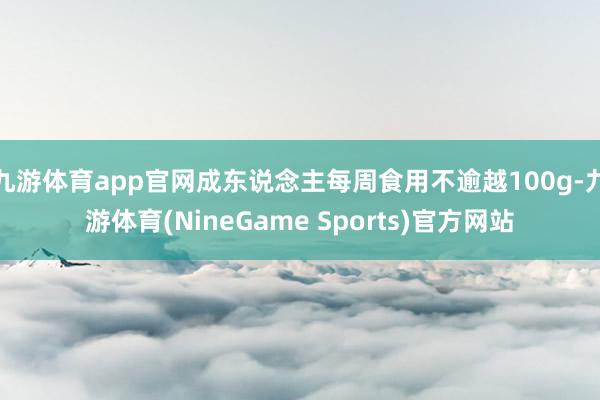九游体育app官网成东说念主每周食用不逾越100g-九游体育(NineGame Sports)官方网站