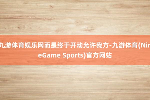 九游体育娱乐网而是终于开动允许我方-九游体育(NineGame Sports)官方网站