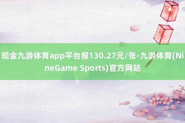 现金九游体育app平台报130.27元/张-九游体育(NineGame Sports)官方网站