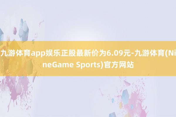 九游体育app娱乐正股最新价为6.09元-九游体育(NineGame Sports)官方网站
