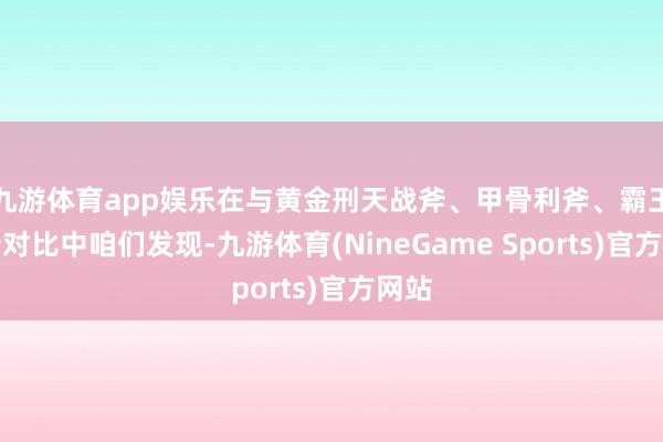 九游体育app娱乐在与黄金刑天战斧、甲骨利斧、霸王龙斧对比中咱们发现-九游体育(NineGame Sports)官方网站