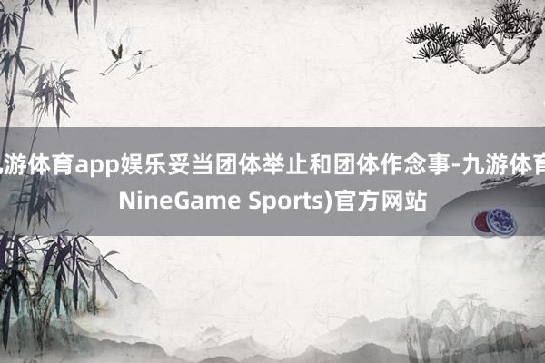 九游体育app娱乐妥当团体举止和团体作念事-九游体育(NineGame Sports)官方网站