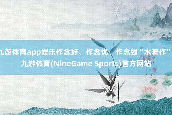 九游体育app娱乐作念好、作念优、作念强“水著作”-九游体育(NineGame Sports)官方网站