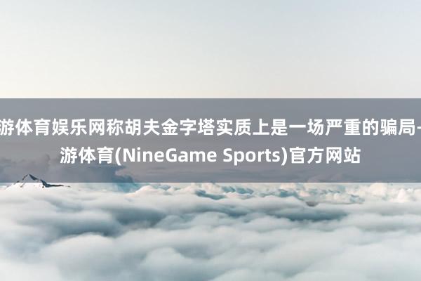 九游体育娱乐网称胡夫金字塔实质上是一场严重的骗局-九游体育(NineGame Sports)官方网站