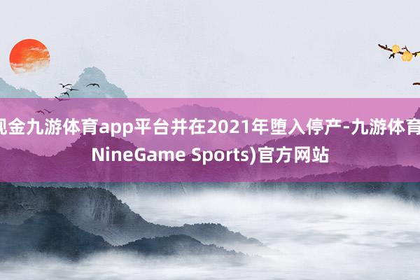现金九游体育app平台并在2021年堕入停产-九游体育(NineGame Sports)官方网站