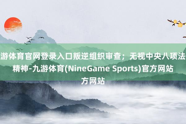 九游体育官网登录入口叛逆组织审查；无视中央八项法令精神-九游体育(NineGame Sports)官方网站