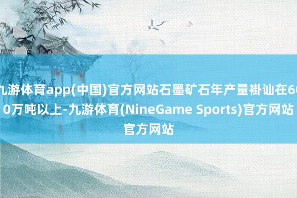 九游体育app(中国)官方网站石墨矿石年产量褂讪在600万吨以上-九游体育(NineGame Sports)官方网站
