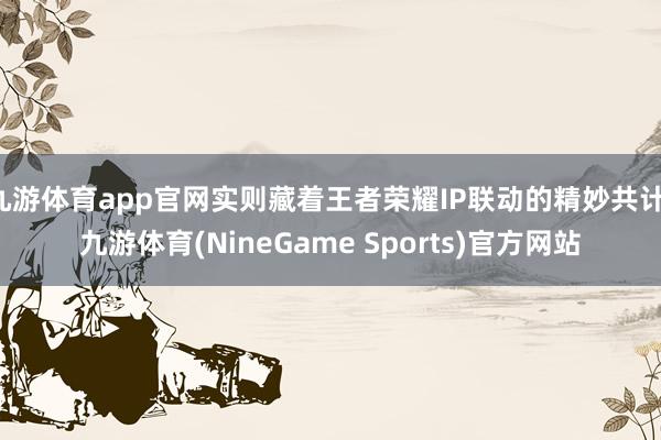 九游体育app官网实则藏着王者荣耀IP联动的精妙共计-九游体育(NineGame Sports)官方网站
